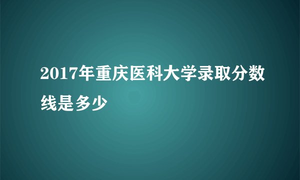 2017年重庆医科大学录取分数线是多少