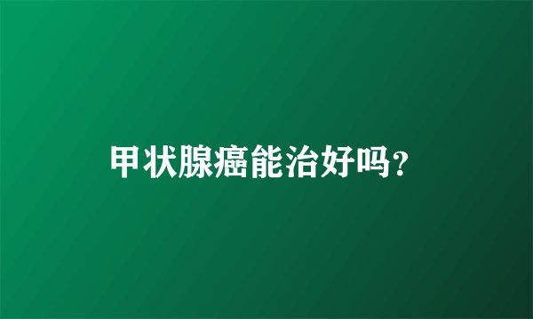甲状腺癌能治好吗？