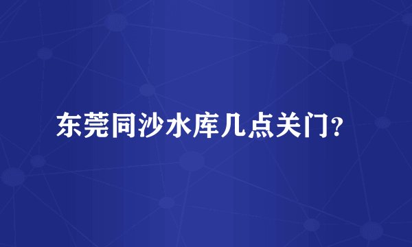 东莞同沙水库几点关门？