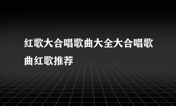 红歌大合唱歌曲大全大合唱歌曲红歌推荐