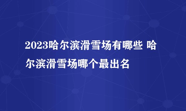 2023哈尔滨滑雪场有哪些 哈尔滨滑雪场哪个最出名
