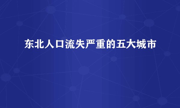 东北人口流失严重的五大城市
