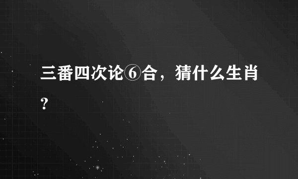 三番四次论⑥合，猜什么生肖？