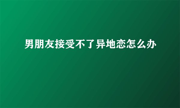 男朋友接受不了异地恋怎么办