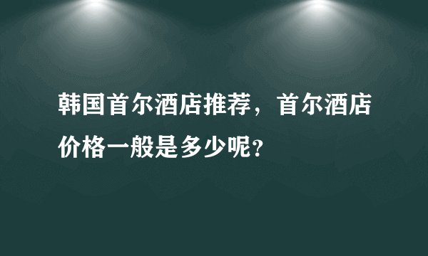 韩国首尔酒店推荐，首尔酒店价格一般是多少呢？