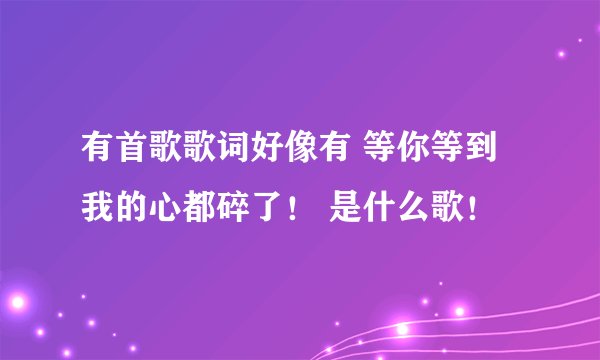 有首歌歌词好像有 等你等到我的心都碎了！ 是什么歌！