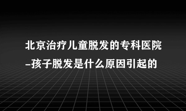 北京治疗儿童脱发的专科医院-孩子脱发是什么原因引起的