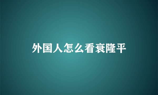 外国人怎么看衰隆平