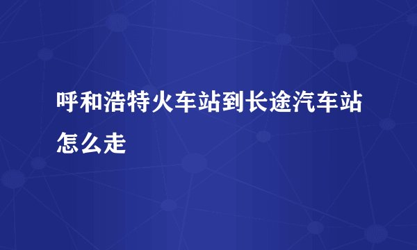 呼和浩特火车站到长途汽车站怎么走