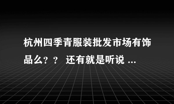 杭州四季青服装批发市场有饰品么？？ 还有就是听说 四季青很大 分为好多个地方 希望好心人帮我解答下