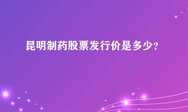 昆明制药股票发行价是多少？