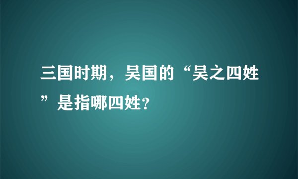 三国时期，吴国的“吴之四姓”是指哪四姓？