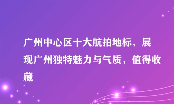广州中心区十大航拍地标，展现广州独特魅力与气质，值得收藏