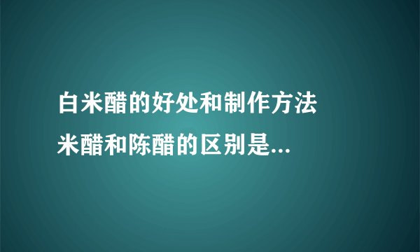 白米醋的好处和制作方法     米醋和陈醋的区别是什么_米醋和陈醋的区别是什么