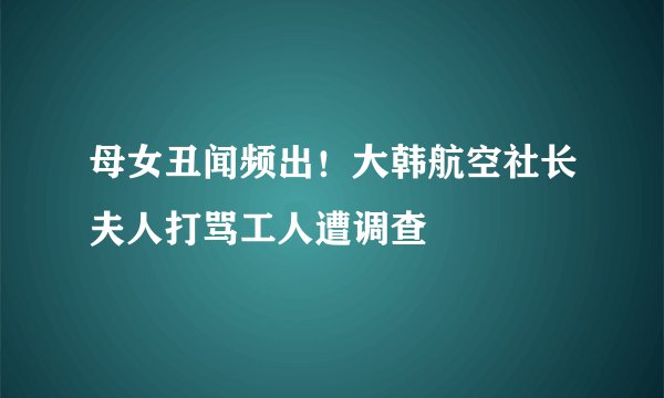 母女丑闻频出！大韩航空社长夫人打骂工人遭调查