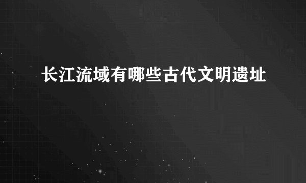 长江流域有哪些古代文明遗址