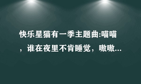 快乐星猫有一季主题曲:喵喵，谁在夜里不肯睡觉，嗷嗷，想我早睡早起身体好，笑笑噢跳跳，和我在一起没有