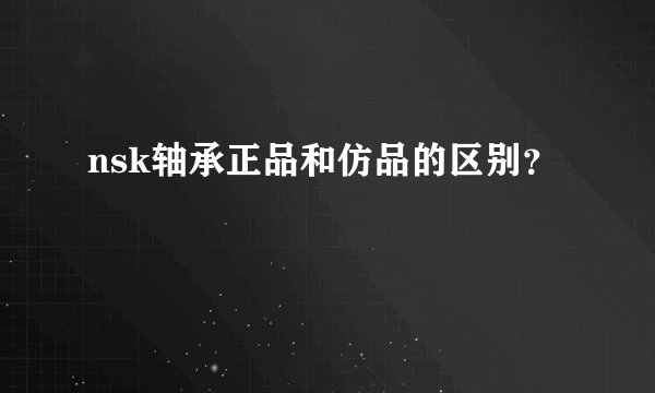 nsk轴承正品和仿品的区别？