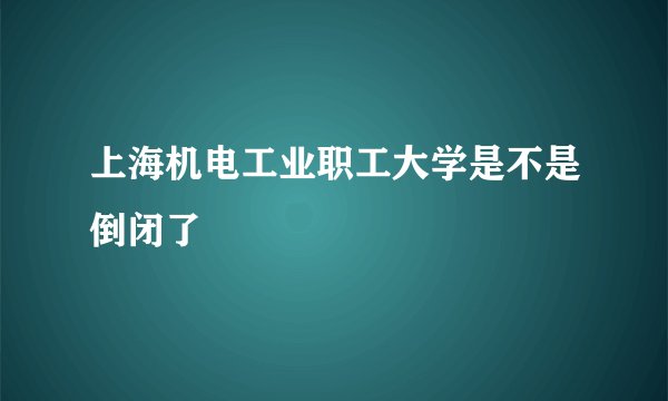 上海机电工业职工大学是不是倒闭了