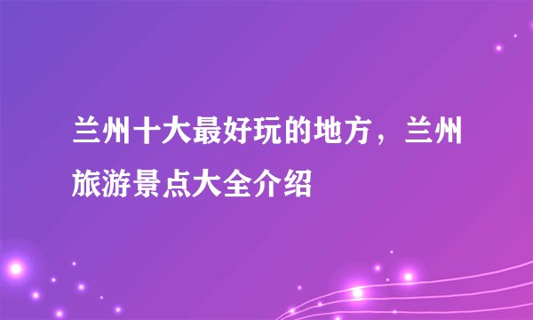 兰州十大最好玩的地方，兰州旅游景点大全介绍