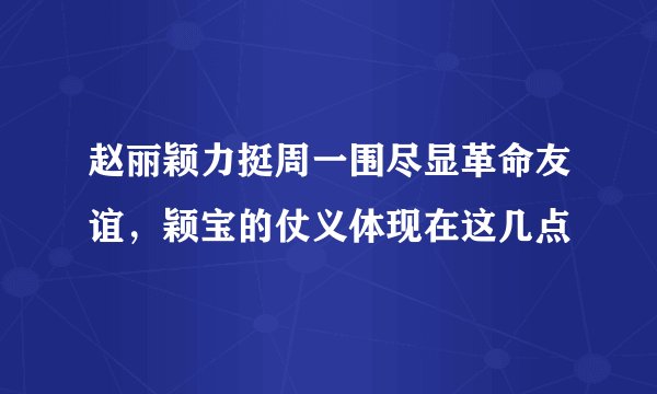 赵丽颖力挺周一围尽显革命友谊，颖宝的仗义体现在这几点