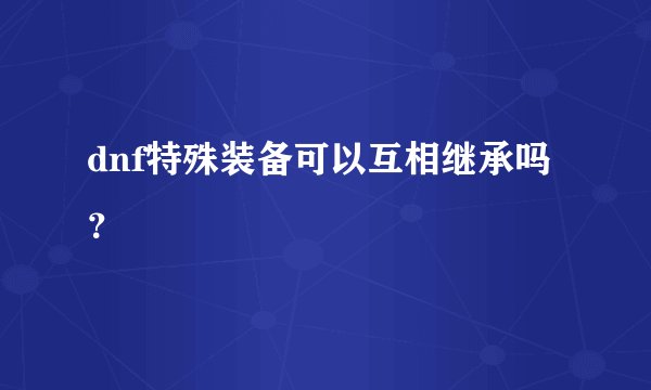 dnf特殊装备可以互相继承吗？