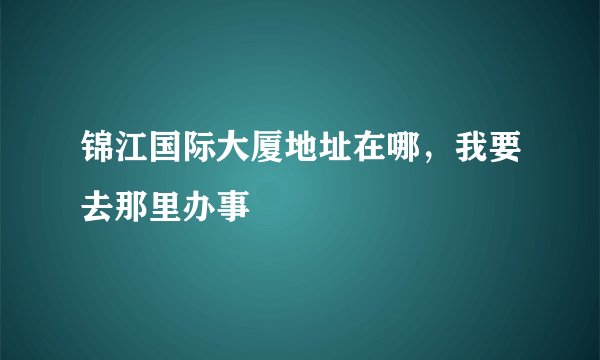 锦江国际大厦地址在哪，我要去那里办事