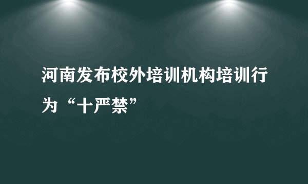 河南发布校外培训机构培训行为“十严禁”