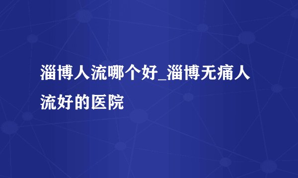 淄博人流哪个好_淄博无痛人流好的医院