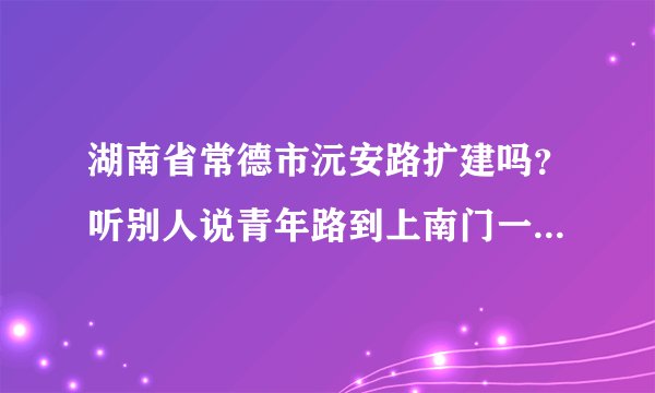湖南省常德市沅安路扩建吗？听别人说青年路到上南门一带都要拓宽马路拆迁，有没这回事啊 万能的知道告诉我
