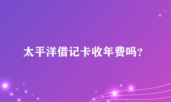 太平洋借记卡收年费吗？