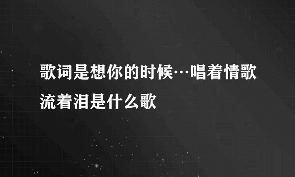 歌词是想你的时候…唱着情歌流着泪是什么歌