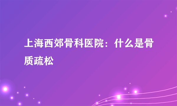 上海西郊骨科医院：什么是骨质疏松