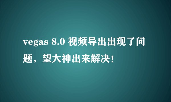 vegas 8.0 视频导出出现了问题，望大神出来解决！
