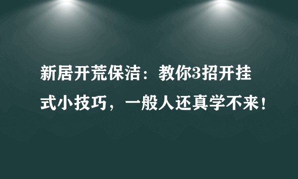 新居开荒保洁:教你3招开挂式小技巧,一般人还真学不来!