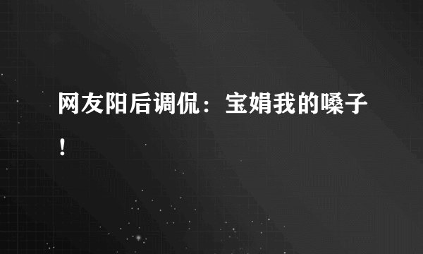 网友阳后调侃：宝娟我的嗓子！ 