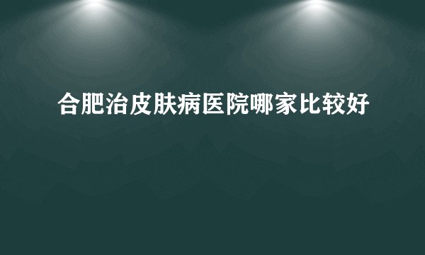 合肥治皮肤病医院哪家比较好