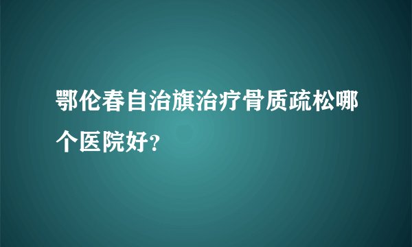 鄂伦春自治旗治疗骨质疏松哪个医院好？