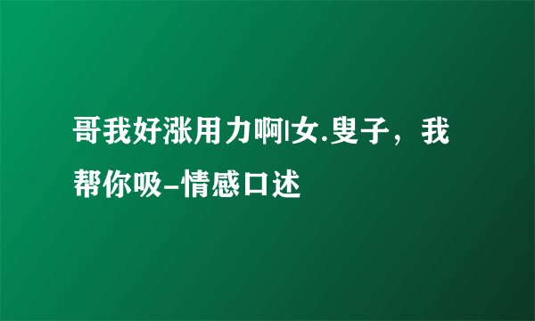 哥我好涨用力啊|女.叟子，我帮你吸-情感口述