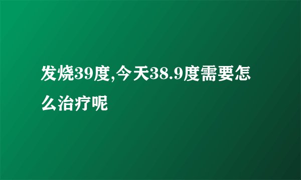 发烧39度,今天38.9度需要怎么治疗呢