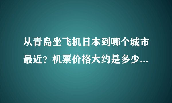 从青岛坐飞机日本到哪个城市最近？机票价格大约是多少？谢谢！