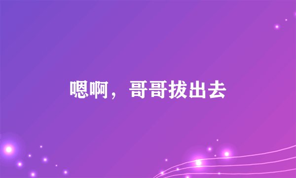 嗯啊，哥哥拔出去