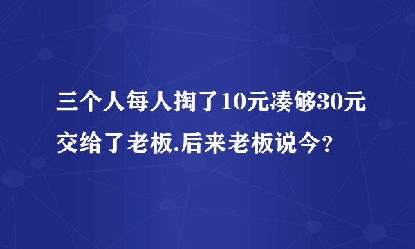 三个人每人掏了10元凑够30元交给了老板.后来老板说今？