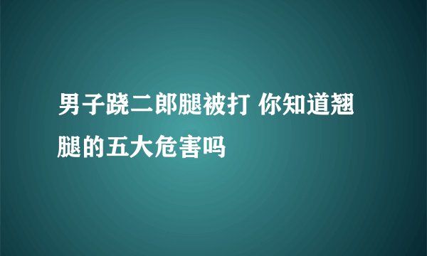 男子跷二郎腿被打 你知道翘腿的五大危害吗