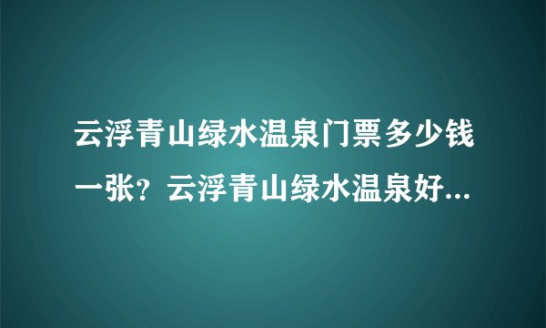云浮青山绿水温泉门票多少钱一张？云浮青山绿水温泉好不好，是比较适合泡温泉的地方么？大神们帮帮忙