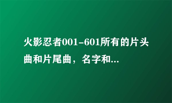 火影忍者001-601所有的片头曲和片尾曲，名字和歌手，标出是第几集到第几集的片头曲和片尾曲，跪求