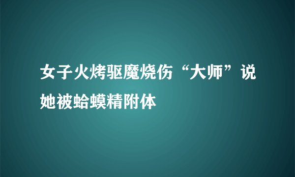 女子火烤驱魔烧伤“大师”说她被蛤蟆精附体