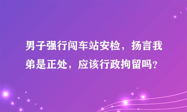 男子强行闯车站安检，扬言我弟是正处，应该行政拘留吗？