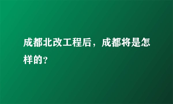 成都北改工程后，成都将是怎样的？