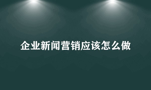 企业新闻营销应该怎么做